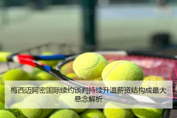 梅西迈阿密国际续约谈判持续升温薪资结构成最大悬念解析