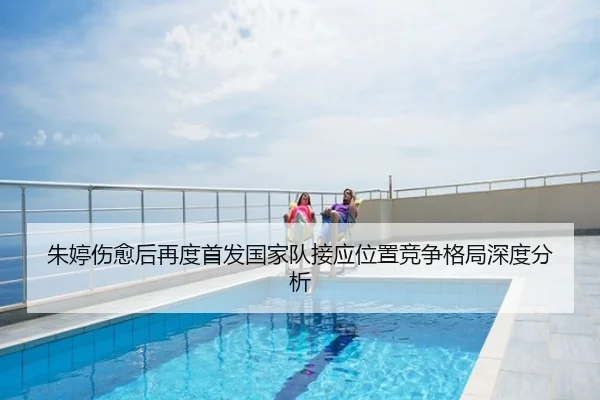 朱婷伤愈后再度首发国家队接应位置竞争格局深度分析